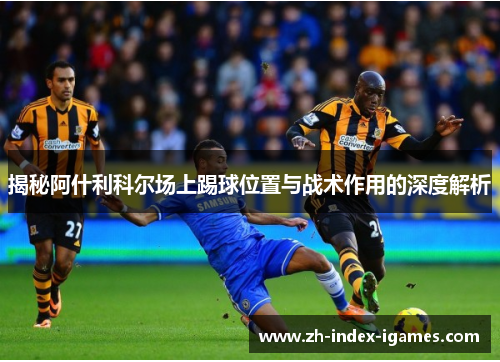 揭秘阿什利科尔场上踢球位置与战术作用的深度解析 揭秘阿什利科尔场上踢球位置与战术作用的深度解析