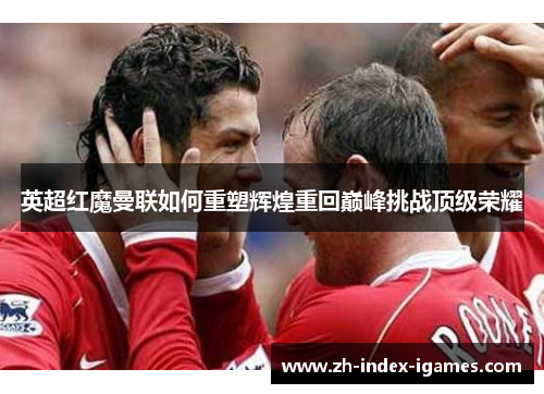 英超红魔曼联如何重塑辉煌重回巅峰挑战顶级荣耀 英超红魔曼联如何重塑辉煌重回巅峰挑战顶级荣耀