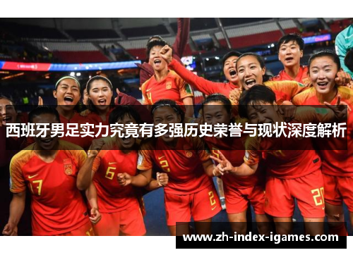 西班牙男足实力究竟有多强历史荣誉与现状深度解析 西班牙男足实力究竟有多强历史荣誉与现状深度解析