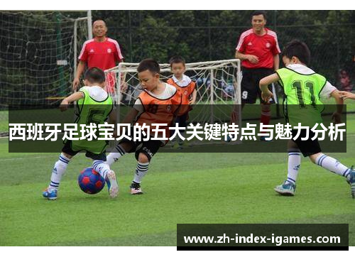 西班牙足球宝贝的五大关键特点与魅力分析 西班牙足球宝贝的五大关键特点与魅力分析