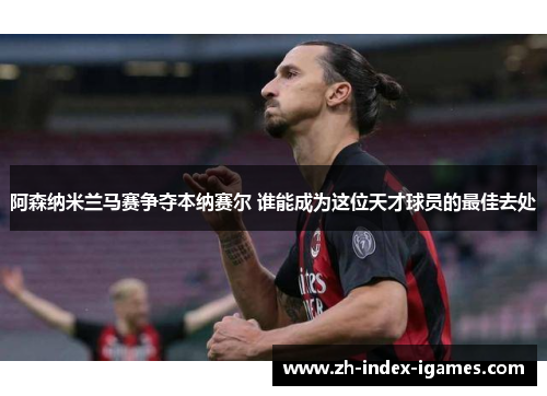阿森纳米兰马赛争夺本纳赛尔 谁能成为这位天才球员的最佳去处