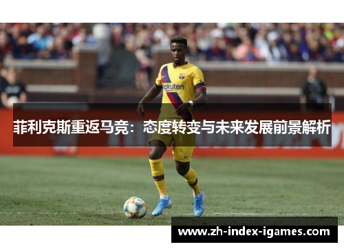菲利克斯重返马竞:态度转变与未来发展前景解析 菲利克斯重返马竞:态度转变与未来发展前景解析