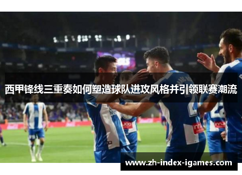西甲锋线三重奏如何塑造球队进攻风格并引领联赛潮流 西甲锋线三重奏如何塑造球队进攻风格并引领联赛潮流