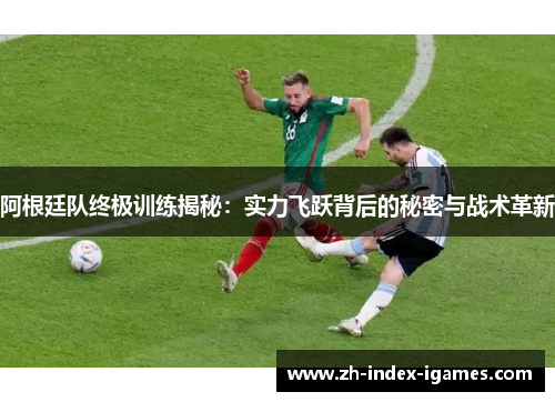阿根廷队终极训练揭秘：实力飞跃背后的秘密与战术革新