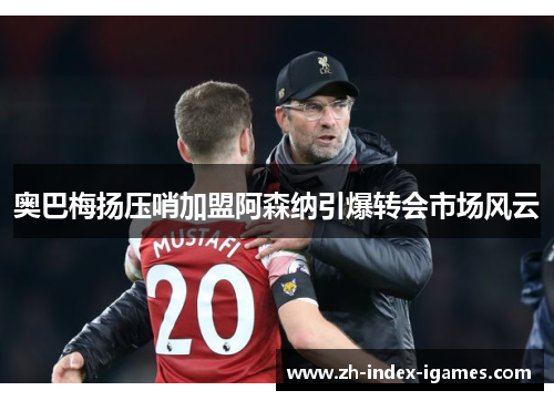 奥巴梅扬压哨加盟阿森纳引爆转会市场风云 奥巴梅扬压哨加盟阿森纳引爆转会市场风云