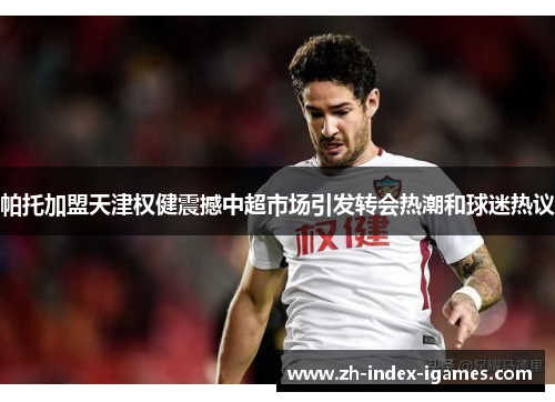 帕托加盟天津权健震撼中超市场引发转会热潮和球迷热议 帕托加盟天津权健震撼中超市场引发转会热潮和球迷热议