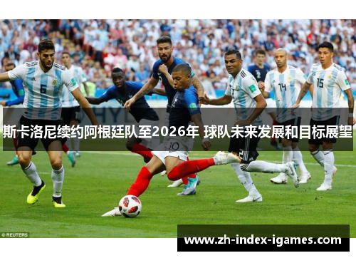 斯卡洛尼续约阿根廷队至2026年 球队未来发展和目标展望 斯卡洛尼续约阿根廷队至2026年 球队未来发展和目标展望