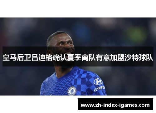 皇马后卫吕迪格确认夏季离队有意加盟沙特球队