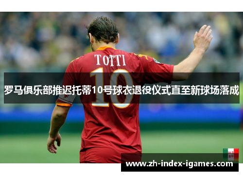 罗马俱乐部推迟托蒂10号球衣退役仪式直至新球场落成 罗马俱乐部推迟托蒂10号球衣退役仪式直至新球场落成