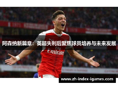 阿森纳新篇章：英超失利后聚焦球员培养与未来发展