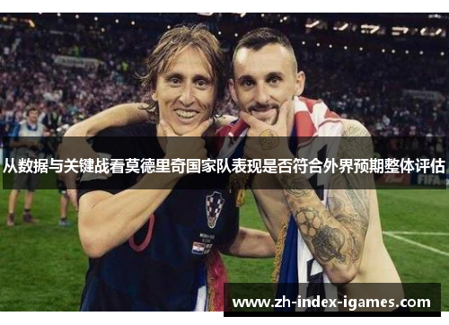 从数据与关键战看莫德里奇国家队表现是否符合外界预期整体评估