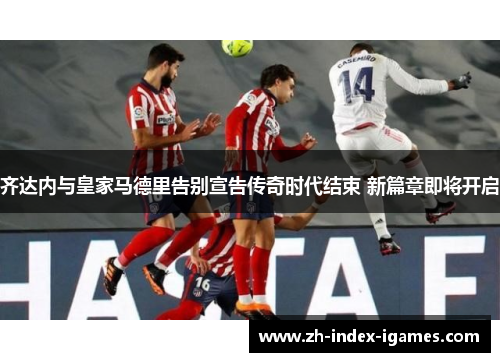 齐达内与皇家马德里告别宣告传奇时代结束 新篇章即将开启 齐达内与皇家马德里告别宣告传奇时代结束 新篇章即将开启