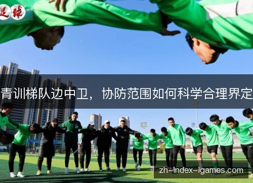 青训梯队边中卫,协防范围如何科学合理界定 青训梯队边中卫,协防范围如何科学合理界定