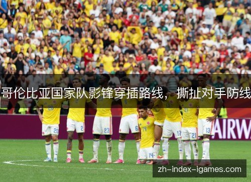 哥伦比亚国家队影锋穿插路线，撕扯对手防线