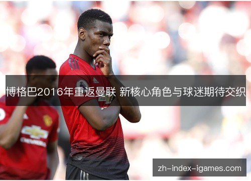 博格巴2016年重返曼联 新核心角色与球迷期待交织 博格巴2016年重返曼联 新核心角色与球迷期待交织