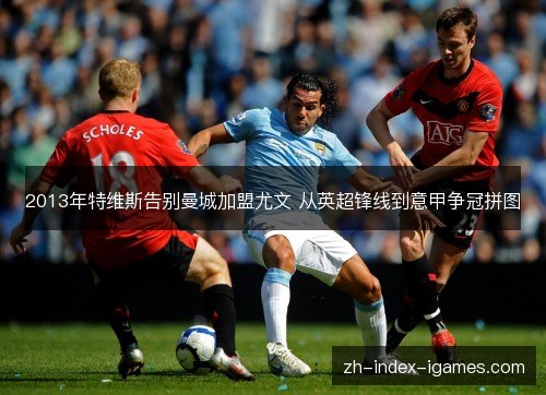 2013年特维斯告别曼城加盟尤文 从英超锋线到意甲争冠拼图 2013年特维斯告别曼城加盟尤文 从英超锋线到意甲争冠拼图